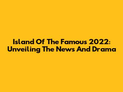 Island Of The Famous 2022: Unveiling The News And Drama