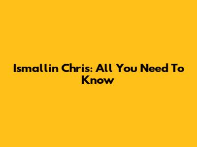 Ismallin Chris: All You Need To Know