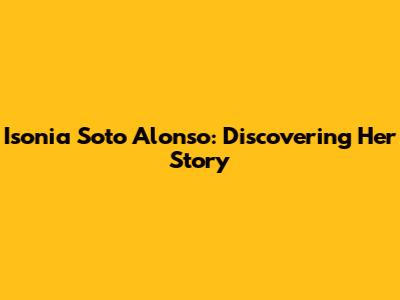 Isonia Soto Alonso: Discovering Her Story