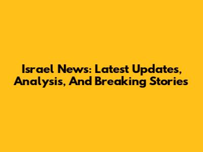 Israel News: Latest Updates, Analysis, And Breaking Stories