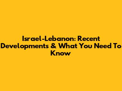 Israel-Lebanon: Recent Developments & What You Need To Know