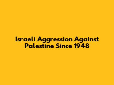 Israeli Aggression Against Palestine Since 1948