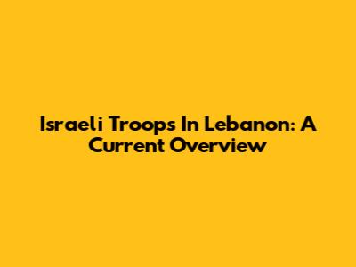 Israeli Troops In Lebanon: A Current Overview
