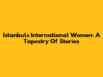 Istanbul's International Women: A Tapestry Of Stories