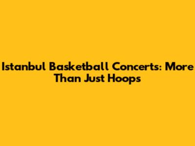 Istanbul Basketball Concerts: More Than Just Hoops