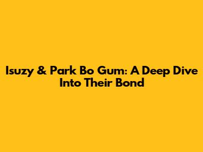 Isuzy & Park Bo Gum: A Deep Dive Into Their Bond