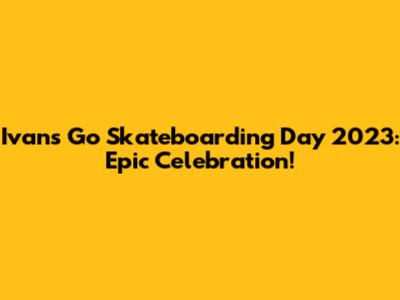 Ivan's Go Skateboarding Day 2023: Epic Celebration!