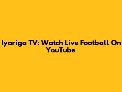 Iyariga TV: Watch Live Football On YouTube