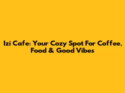 Izi Cafe: Your Cozy Spot For Coffee, Food & Good Vibes