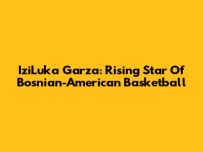IziLuka Garza: Rising Star Of Bosnian-American Basketball