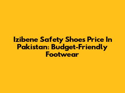 Izibene Safety Shoes Price In Pakistan: Budget-Friendly Footwear