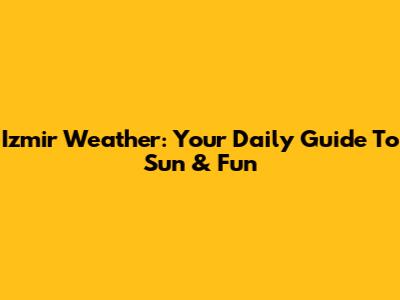 Izmir Weather: Your Daily Guide To Sun & Fun
