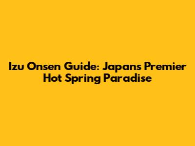 Izu Onsen Guide: Japan's Premier Hot Spring Paradise