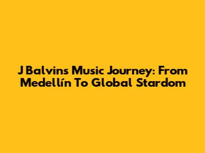 J Balvin's Music Journey: From Medellín To Global Stardom