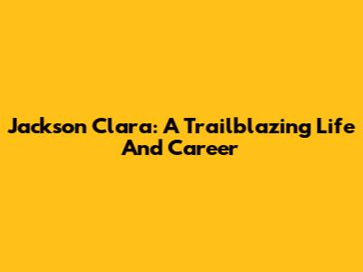 Jackson Clara: A Trailblazing Life And Career