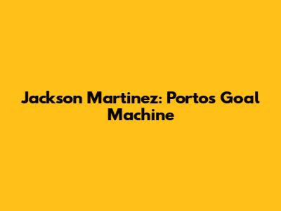 Jackson Martinez: Porto's Goal Machine