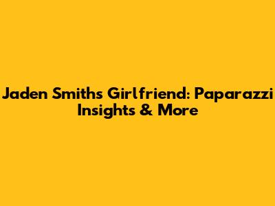Jaden Smith's Girlfriend: Paparazzi Insights & More
