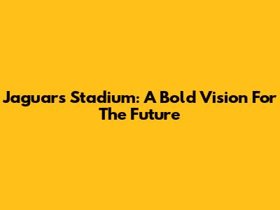 Jaguars' Stadium: A Bold Vision For The Future