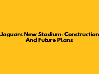 Jaguars New Stadium: Construction And Future Plans