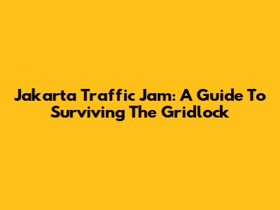 Jakarta Traffic Jam: A Guide To Surviving The Gridlock
