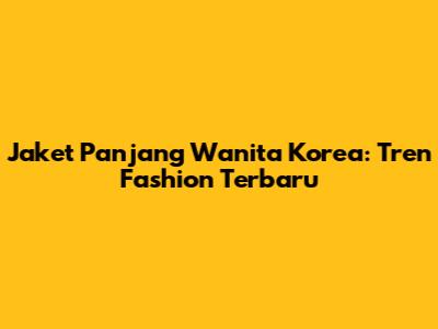 Jaket Panjang Wanita Korea: Tren Fashion Terbaru