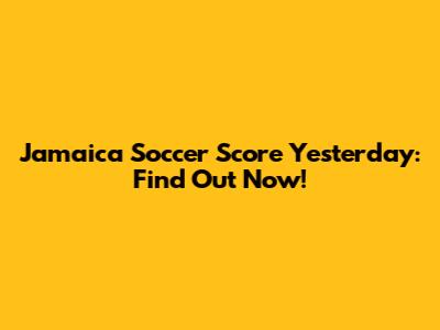 Jamaica Soccer Score Yesterday: Find Out Now!