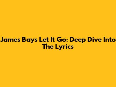 James Bay's Let It Go: Deep Dive Into The Lyrics