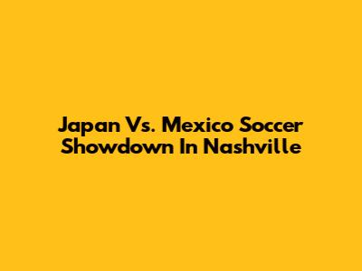 Japan Vs. Mexico Soccer Showdown In Nashville