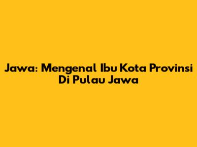 Jawa: Mengenal Ibu Kota Provinsi Di Pulau Jawa