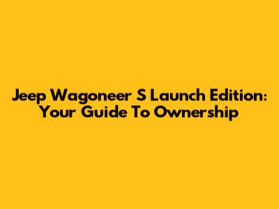 Jeep Wagoneer S Launch Edition: Your Guide To Ownership