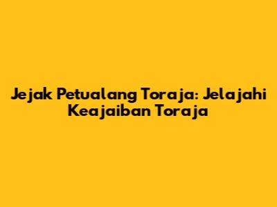 Jejak Petualang Toraja: Jelajahi Keajaiban Toraja
