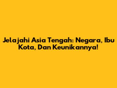 Jelajahi Asia Tengah: Negara, Ibu Kota, Dan Keunikannya!