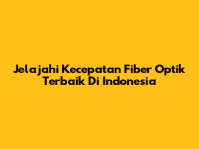Jelajahi Kecepatan Fiber Optik Terbaik Di Indonesia
