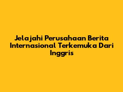 Jelajahi Perusahaan Berita Internasional Terkemuka Dari Inggris