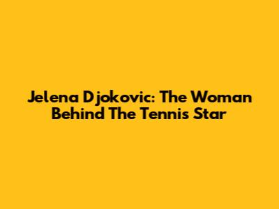 Jelena Djokovic: The Woman Behind The Tennis Star