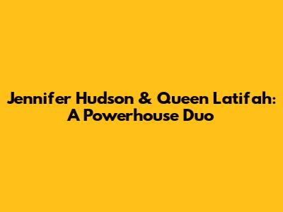 Jennifer Hudson & Queen Latifah: A Powerhouse Duo