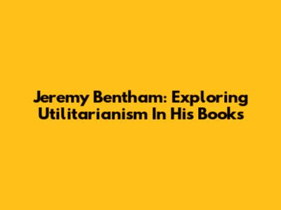 Jeremy Bentham: Exploring Utilitarianism In His Books