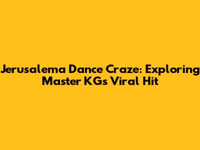 Jerusalema Dance Craze: Exploring Master KG's Viral Hit