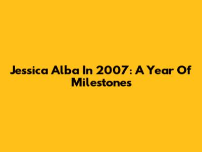 Jessica Alba In 2007: A Year Of Milestones