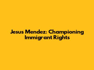 Jesus Mendez: Championing Immigrant Rights
