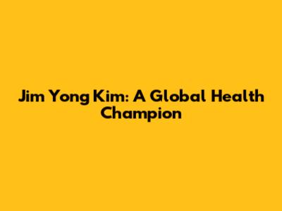Jim Yong Kim: A Global Health Champion