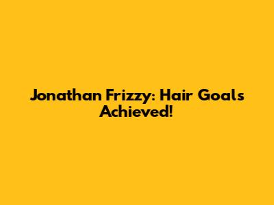Jonathan Frizzy: Hair Goals Achieved!