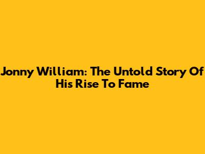 Jonny William: The Untold Story Of His Rise To Fame