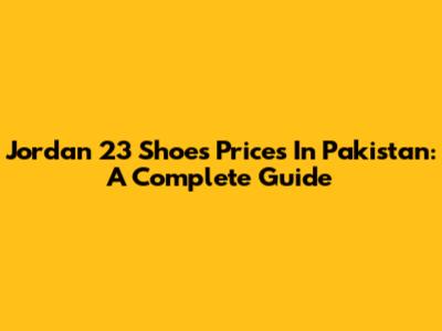 Jordan 23 Shoes Prices In Pakistan: A Complete Guide