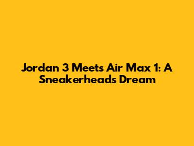 Jordan 3 Meets Air Max 1: A Sneakerhead's Dream