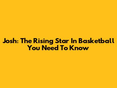 Josh: The Rising Star In Basketball You Need To Know