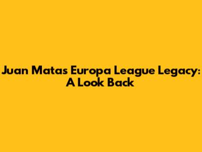 Juan Mata's Europa League Legacy: A Look Back