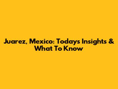 Juarez, Mexico: Today's Insights & What To Know