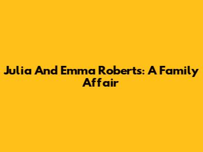 Julia And Emma Roberts: A Family Affair