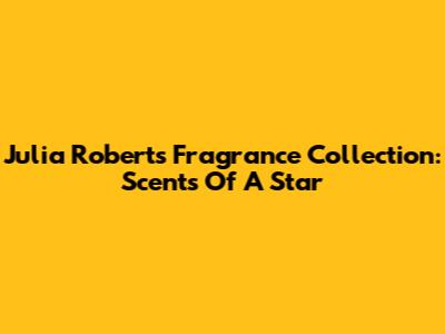Julia Roberts' Fragrance Collection: Scents Of A Star